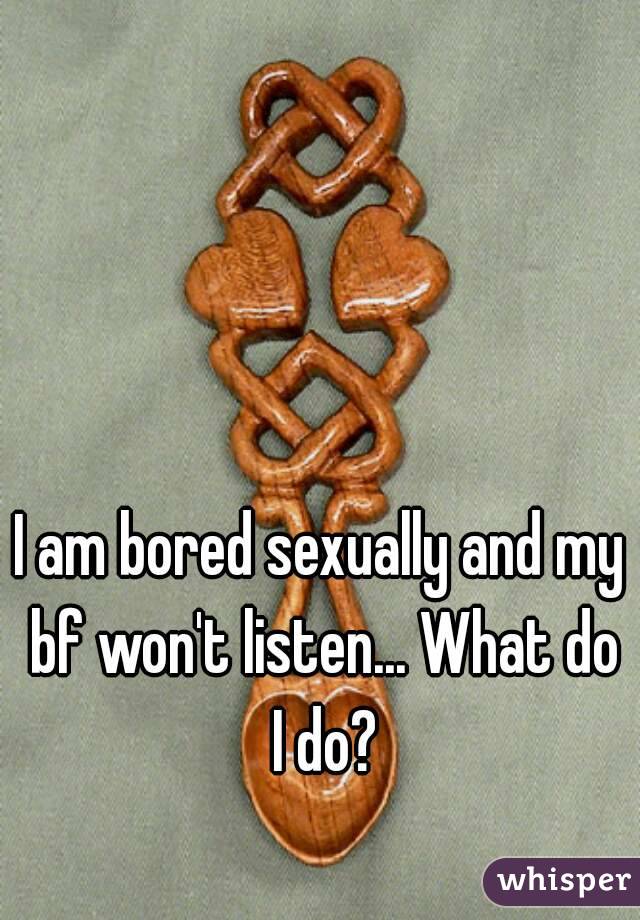 I am bored sexually and my bf won't listen... What do I do?