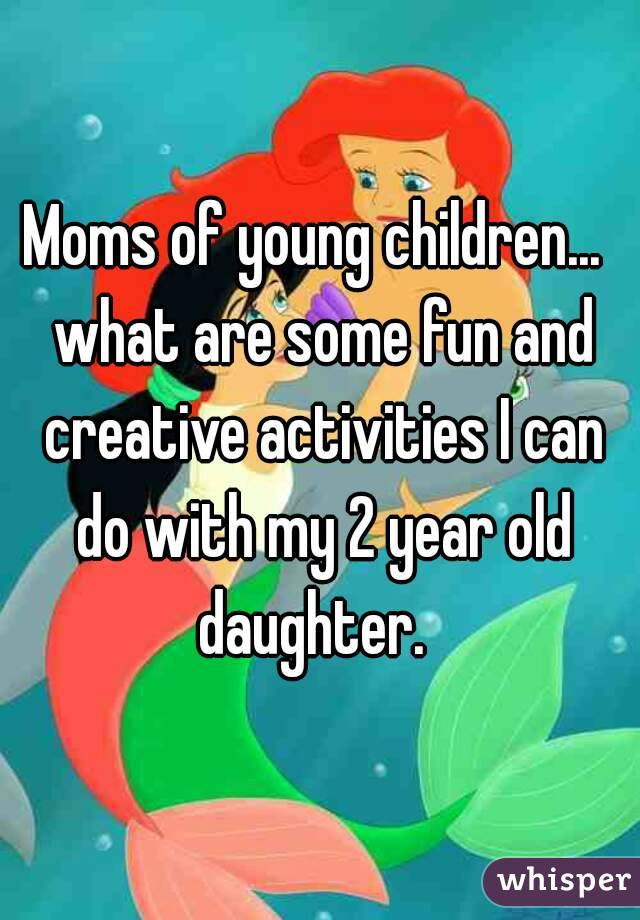 Moms of young children...  what are some fun and creative activities I can do with my 2 year old daughter.  