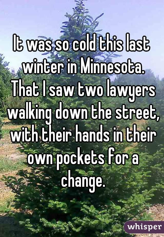 It was so cold this last winter in Minnesota. That I saw two lawyers walking down the street, with their hands in their own pockets for a change.