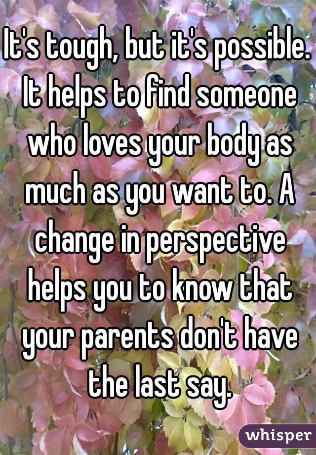 It's tough, but it's possible. It helps to find someone who loves your body as much as you want to. A change in perspective helps you to know that your parents don't have the last say.