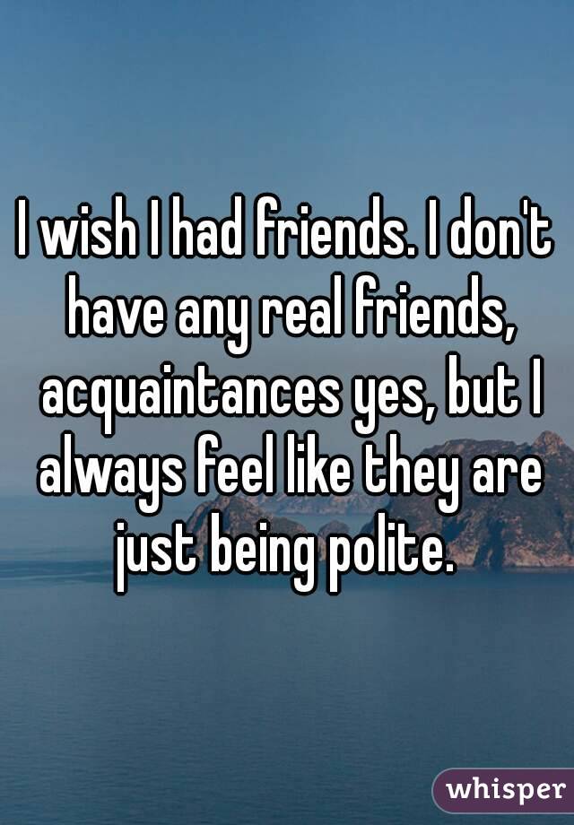 I wish I had friends. I don't have any real friends, acquaintances yes, but I always feel like they are just being polite. 