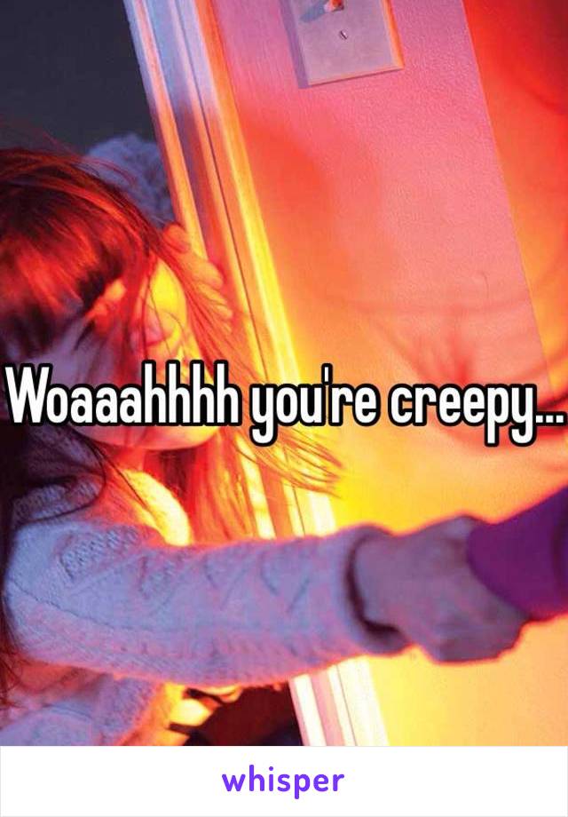 Woaaahhhh you're creepy...