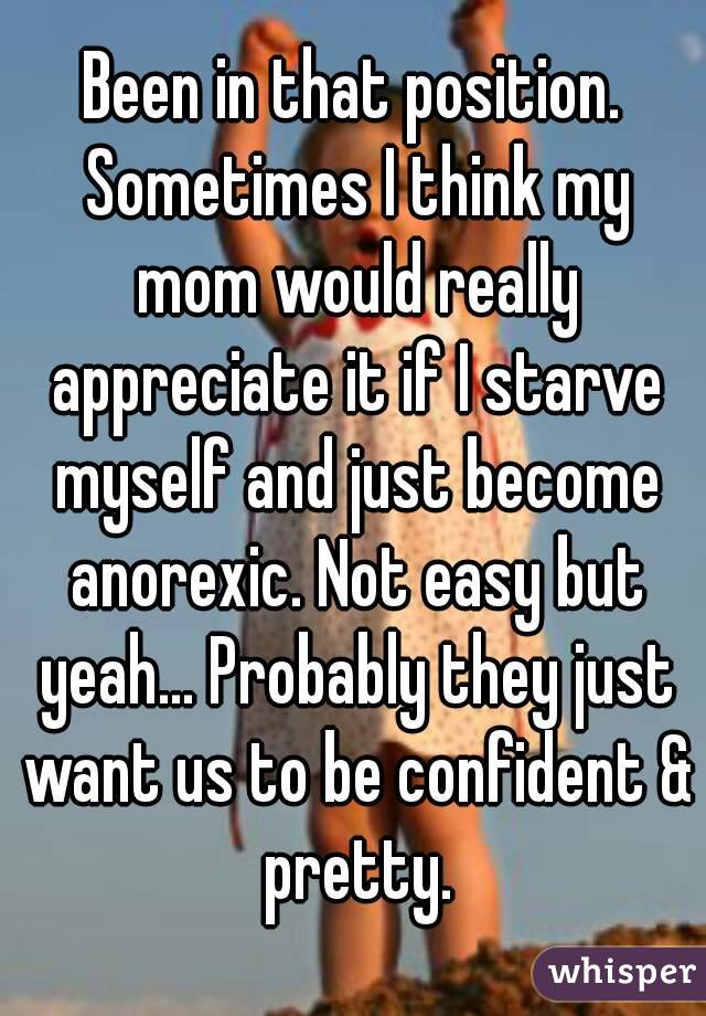 Been in that position. Sometimes I think my mom would really appreciate it if I starve myself and just become anorexic. Not easy but yeah... Probably they just want us to be confident & pretty.