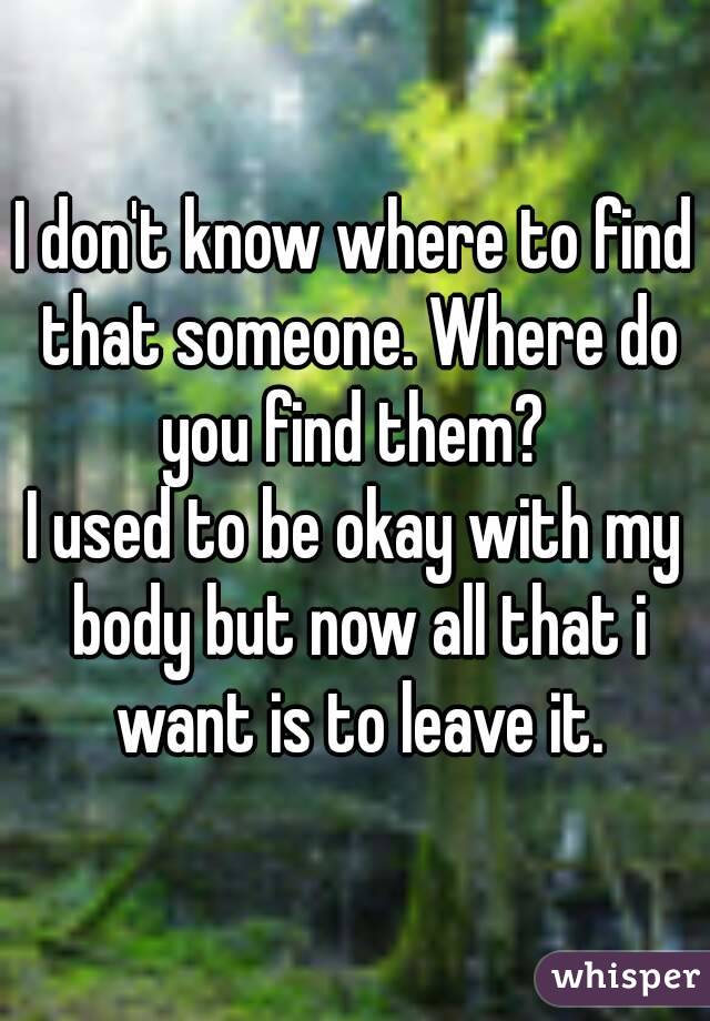 I don't know where to find that someone. Where do you find them? 
I used to be okay with my body but now all that i want is to leave it.