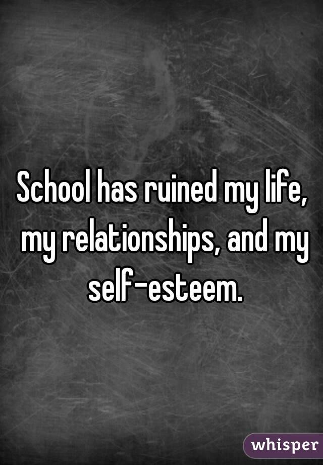 School has ruined my life, my relationships, and my self-esteem.
