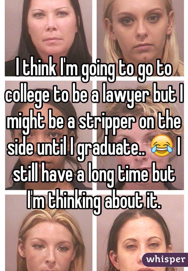 I think I'm going to go to college to be a lawyer but I might be a stripper on the side until I graduate.. 😂 I still have a long time but I'm thinking about it. 