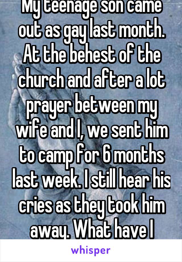 My teenage son came out as gay last month. At the behest of the church and after a lot prayer between my wife and I, we sent him to camp for 6 months last week. I still hear his cries as they took him away. What have I done?