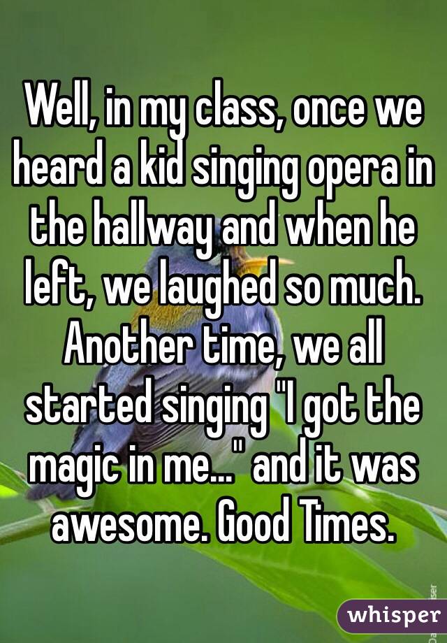 Well, in my class, once we heard a kid singing opera in the hallway and when he left, we laughed so much. Another time, we all started singing "I got the magic in me..." and it was awesome. Good Times.