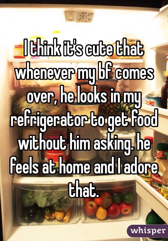 I think it's cute that whenever my bf comes over, he looks in my refrigerator to get food without him asking. he feels at home and I adore that. 