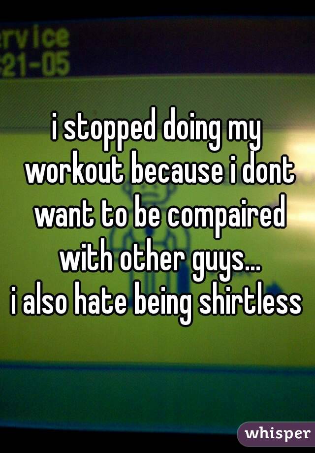 i stopped doing my workout because i dont want to be compaired with other guys...
i also hate being shirtless