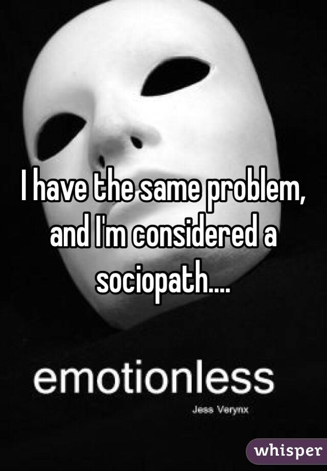 I have the same problem, and I'm considered a sociopath....