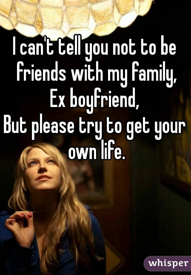 I can't tell you not to be friends with my family,
Ex boyfriend,
But please try to get your own life.