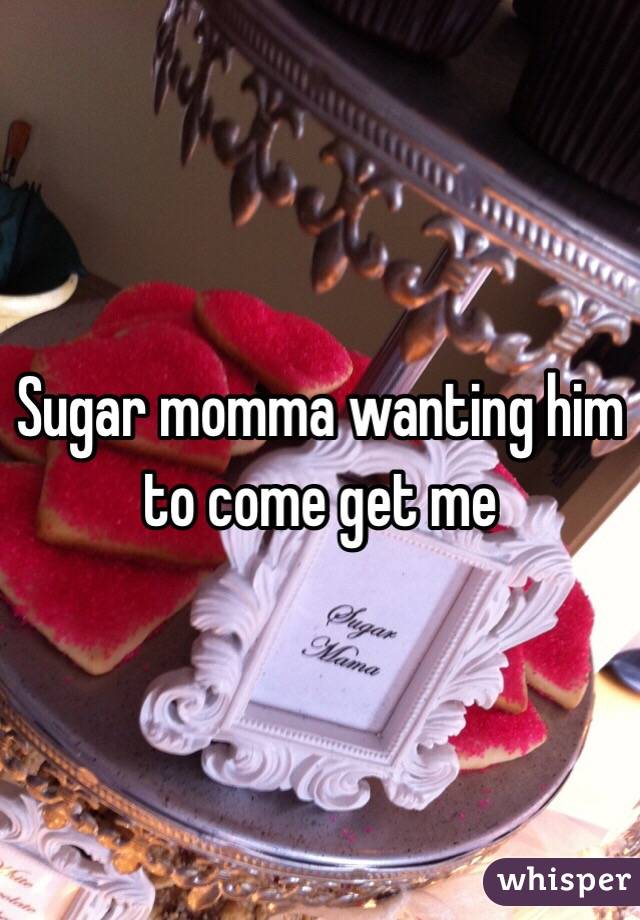 Sugar momma wanting him to come get me