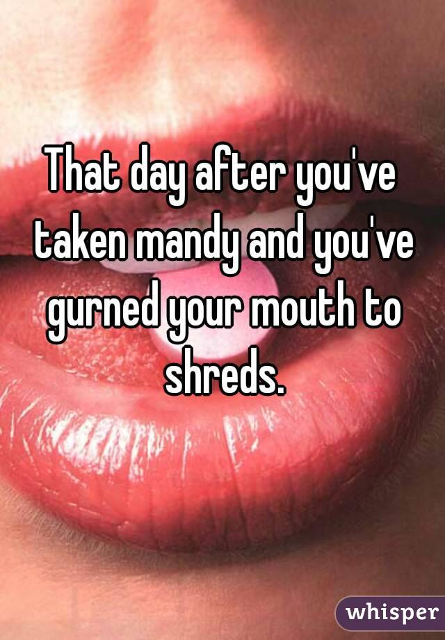 That day after you've taken mandy and you've gurned your mouth to shreds.