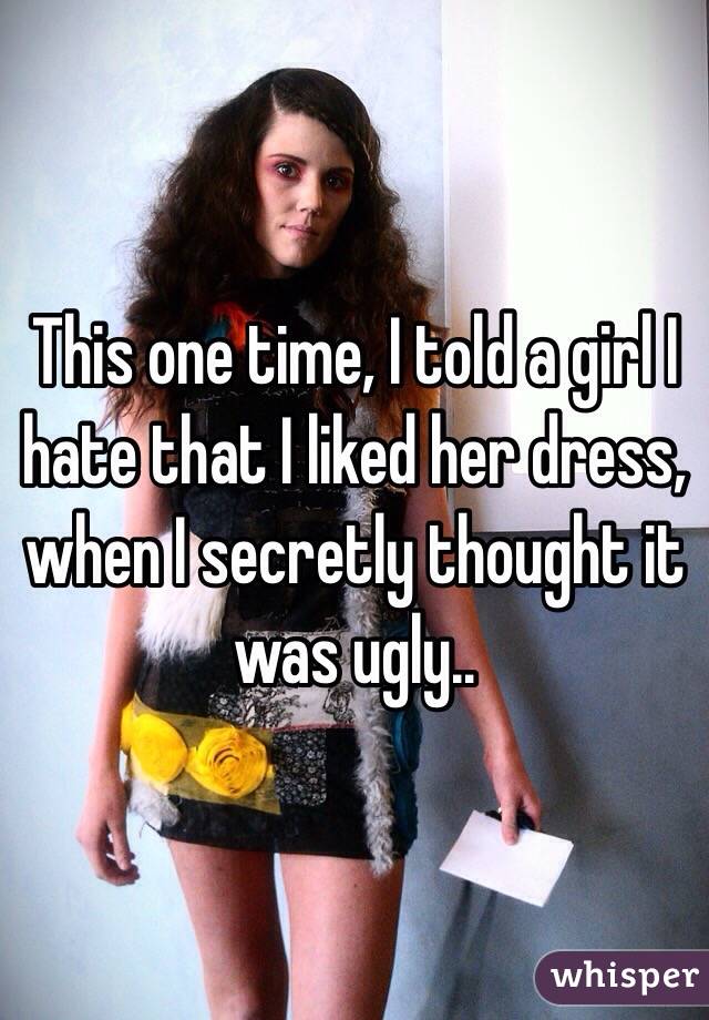 This one time, I told a girl I  hate that I liked her dress, when I secretly thought it was ugly..