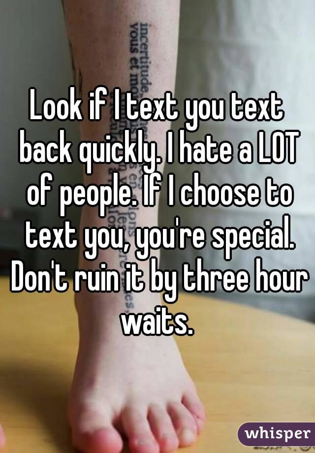 Look if I text you text back quickly. I hate a LOT of people. If I choose to text you, you're special. Don't ruin it by three hour waits. 