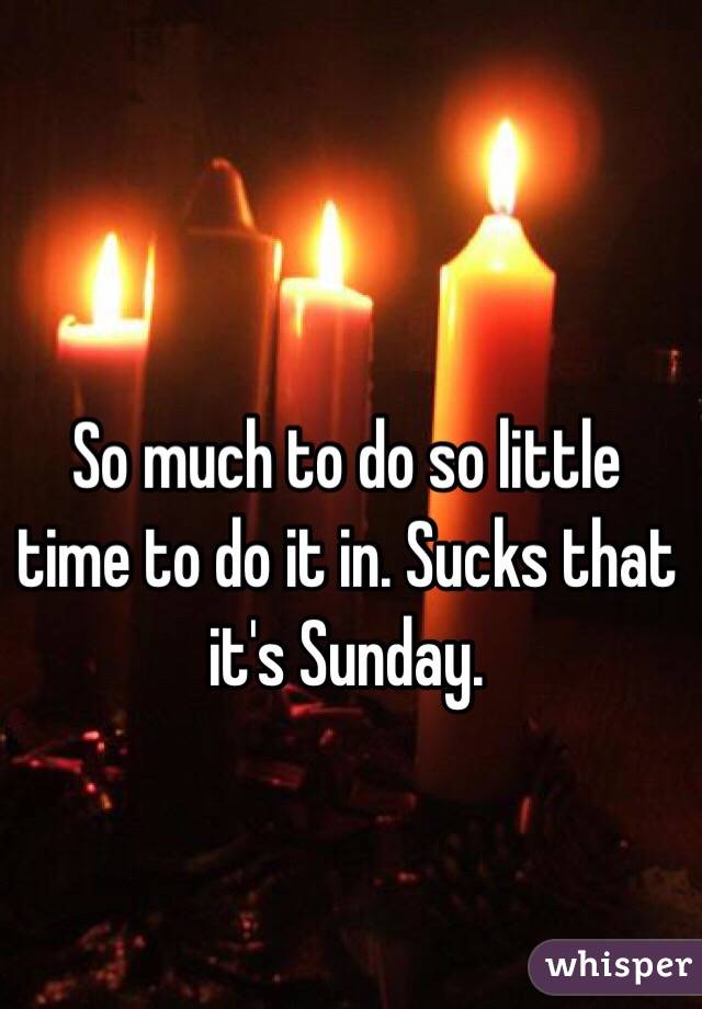So much to do so little time to do it in. Sucks that it's Sunday. 