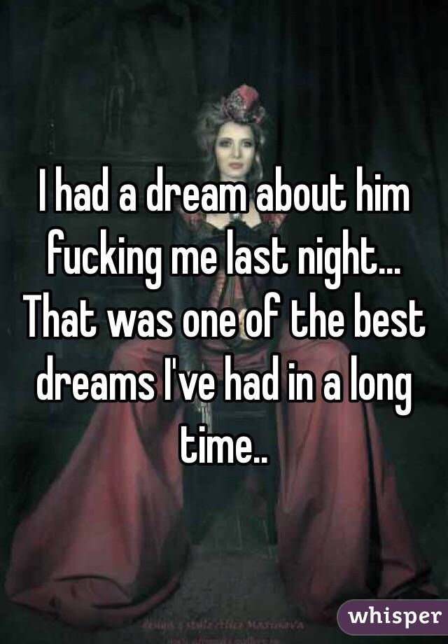 I had a dream about him fucking me last night... 
That was one of the best dreams I've had in a long time.. 