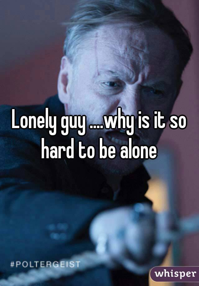 Lonely guy ....why is it so hard to be alone 