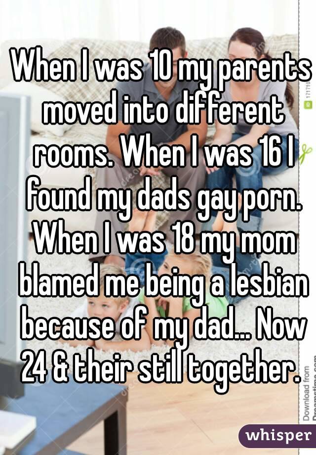 When I was 10 my parents moved into different rooms. When I was 16 I found my dads gay porn. When I was 18 my mom blamed me being a lesbian because of my dad... Now 24 & their still together. 