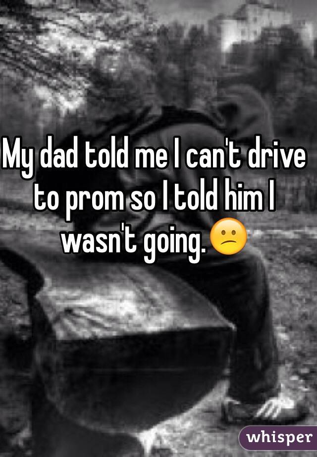 My dad told me I can't drive to prom so I told him I wasn't going.😕