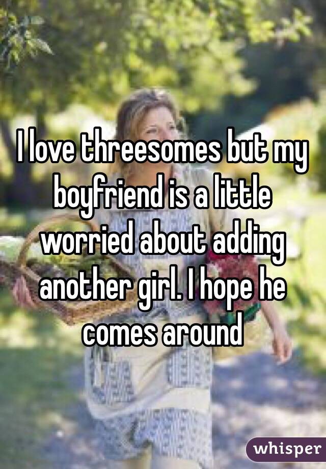 I love threesomes but my boyfriend is a little worried about adding another girl. I hope he comes around 