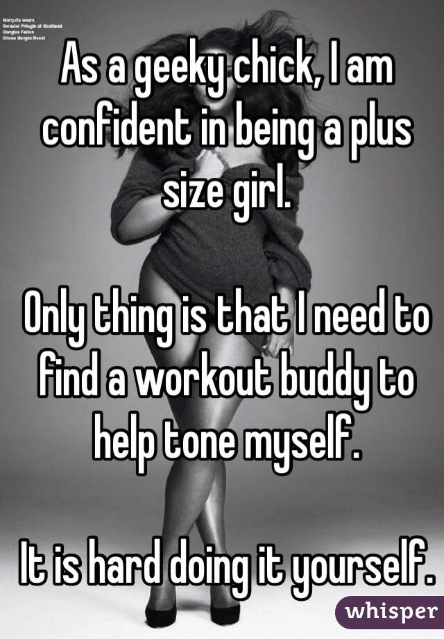 As a geeky chick, I am confident in being a plus size girl. 

Only thing is that I need to find a workout buddy to help tone myself. 

It is hard doing it yourself. 