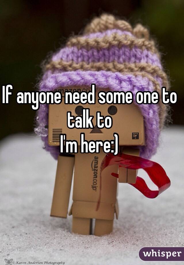 If anyone need some one to talk to 
I'm here:)