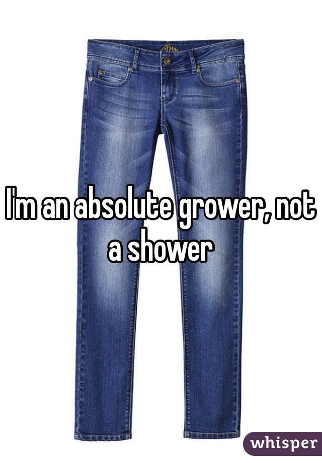 I'm an absolute grower, not a shower