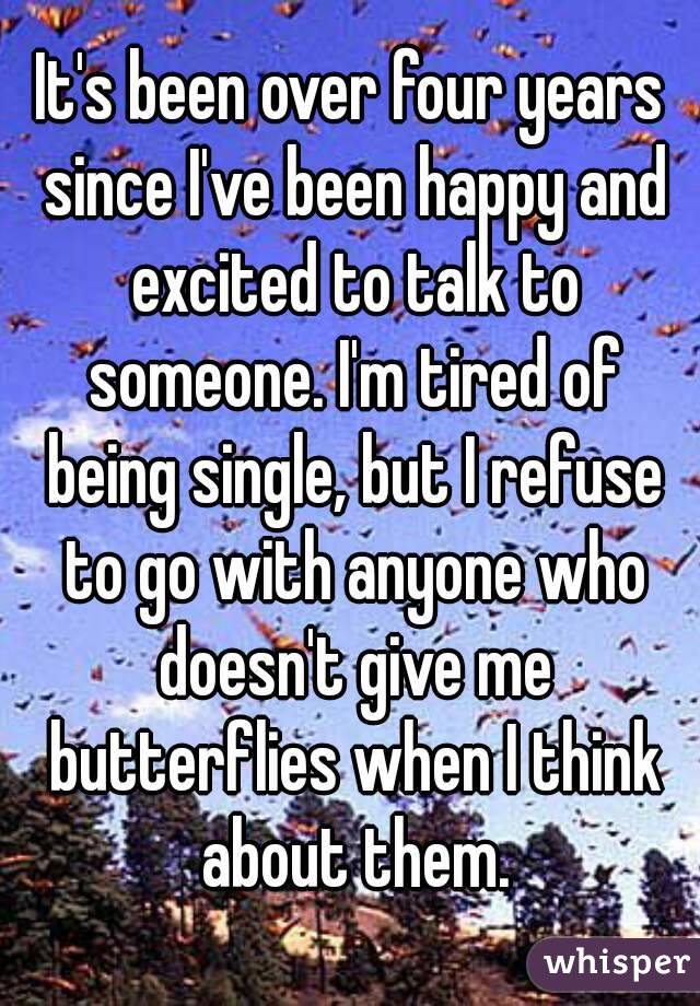 It's been over four years since I've been happy and excited to talk to someone. I'm tired of being single, but I refuse to go with anyone who doesn't give me butterflies when I think about them.