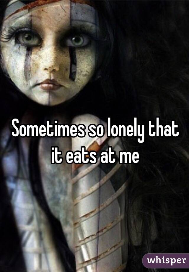 Sometimes so lonely that it eats at me