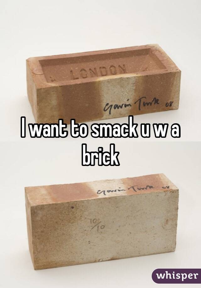I want to smack u w a brick 