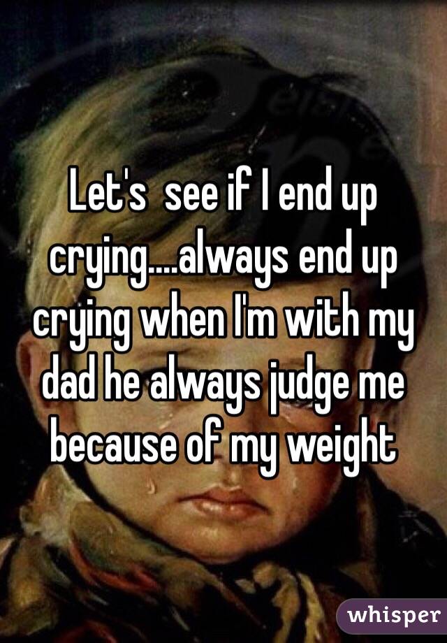 Let's  see if I end up crying....always end up crying when I'm with my dad he always judge me because of my weight 
