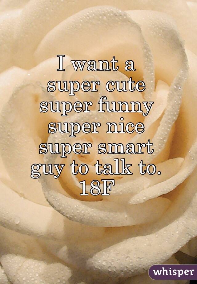 I want a 
super cute 
super funny 
super nice 
super smart 
guy to talk to. 
18F
