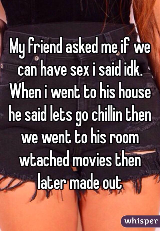My friend asked me if we can have sex i said idk. When i went to his house he said lets go chillin then we went to his room wtached movies then later made out