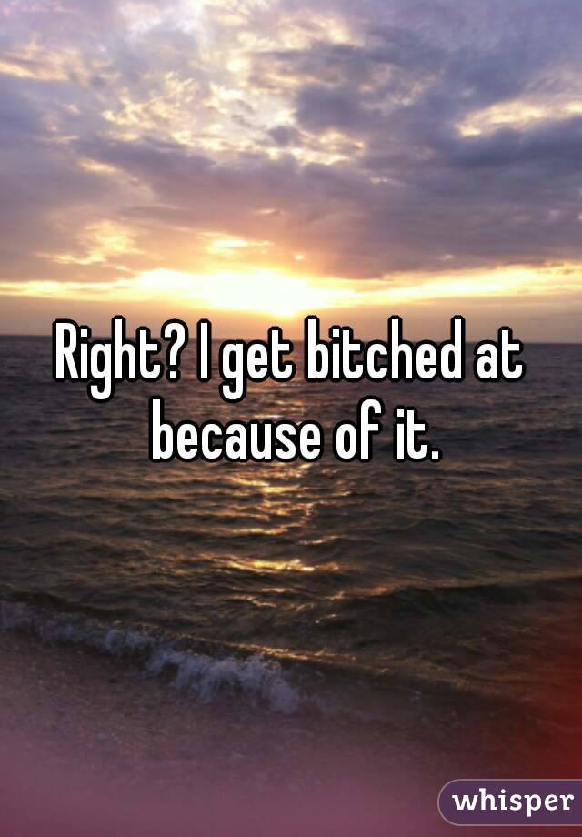 Right? I get bitched at because of it.