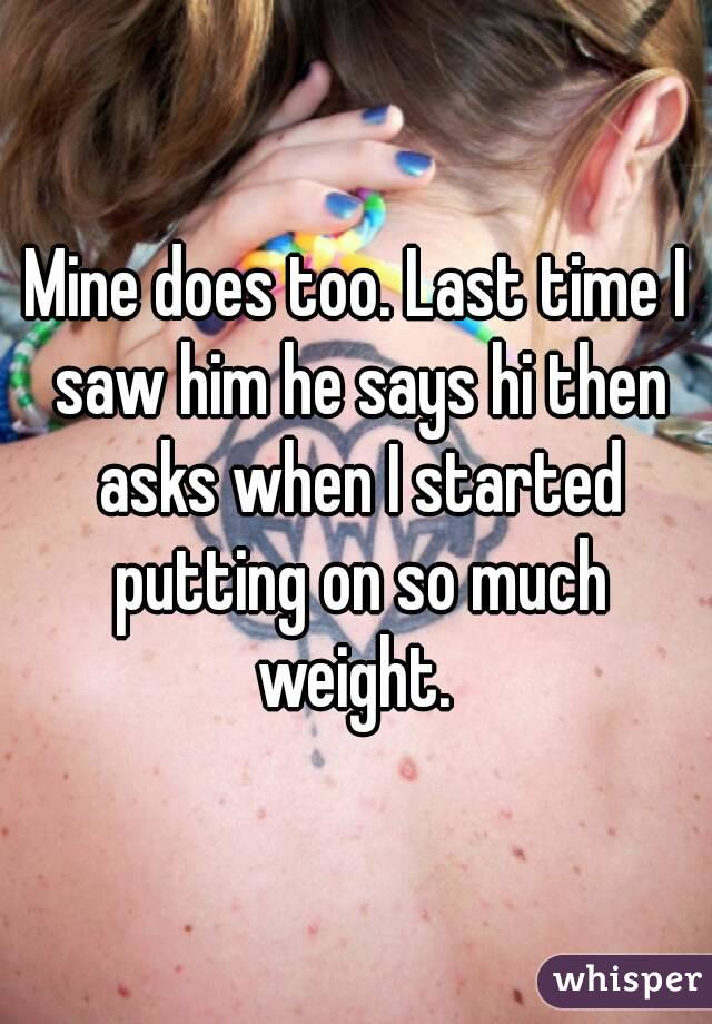 Mine does too. Last time I saw him he says hi then asks when I started putting on so much weight. 