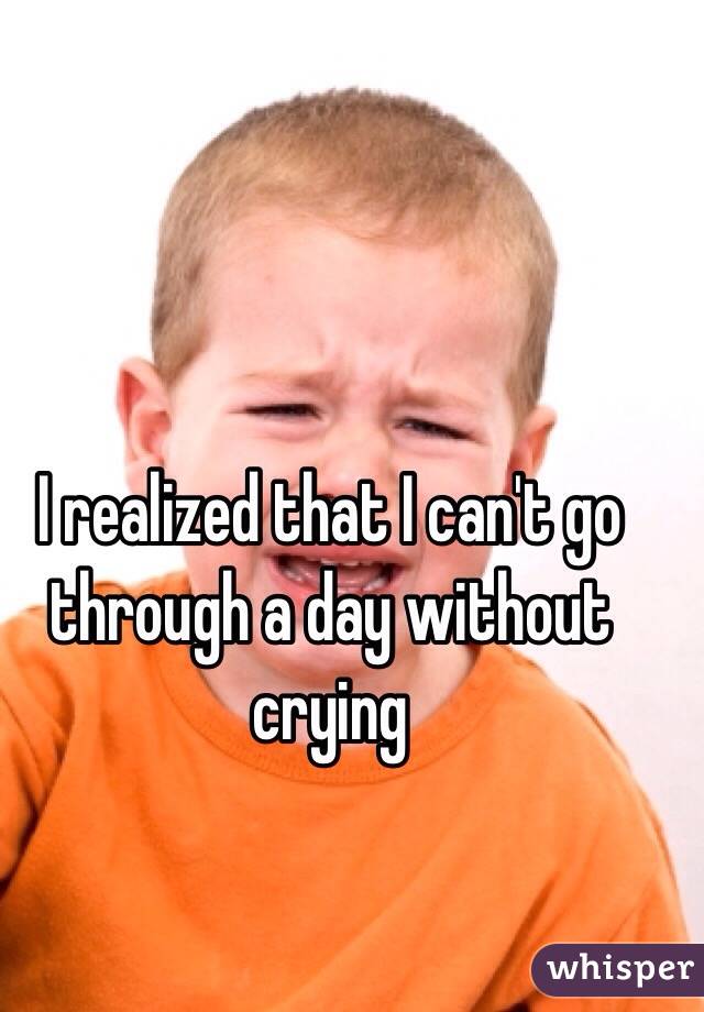 I realized that I can't go through a day without crying