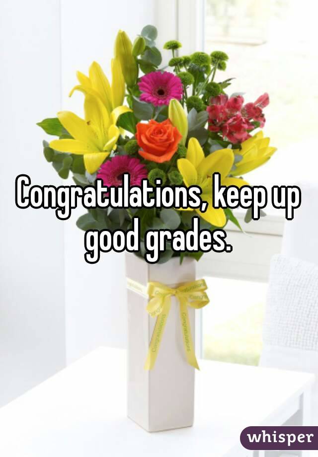 Congratulations, keep up good grades. 