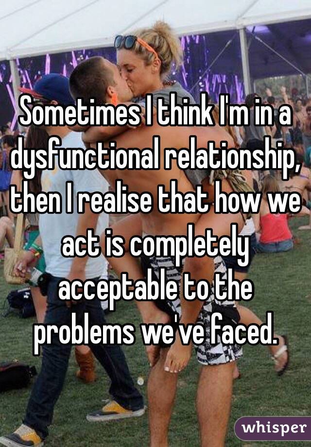Sometimes I think I'm in a dysfunctional relationship, then I realise that how we act is completely acceptable to the problems we've faced. 