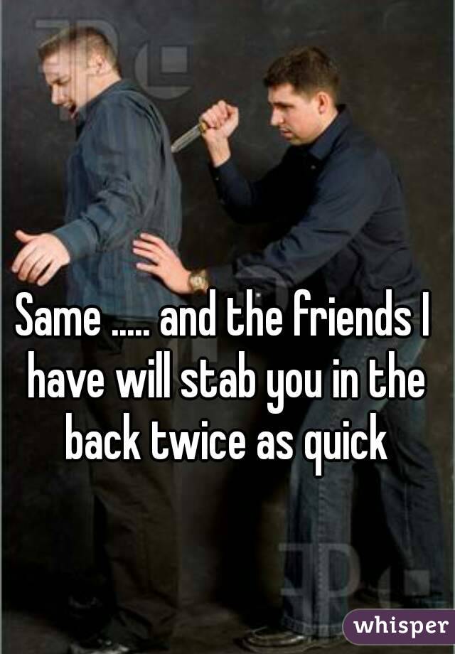 Same ..... and the friends I have will stab you in the back twice as quick