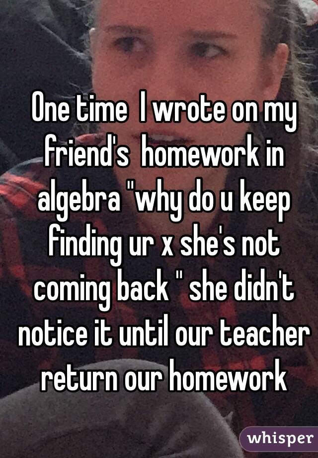 One time  I wrote on my friend's  homework in algebra "why do u keep finding ur x she's not coming back " she didn't notice it until our teacher return our homework 