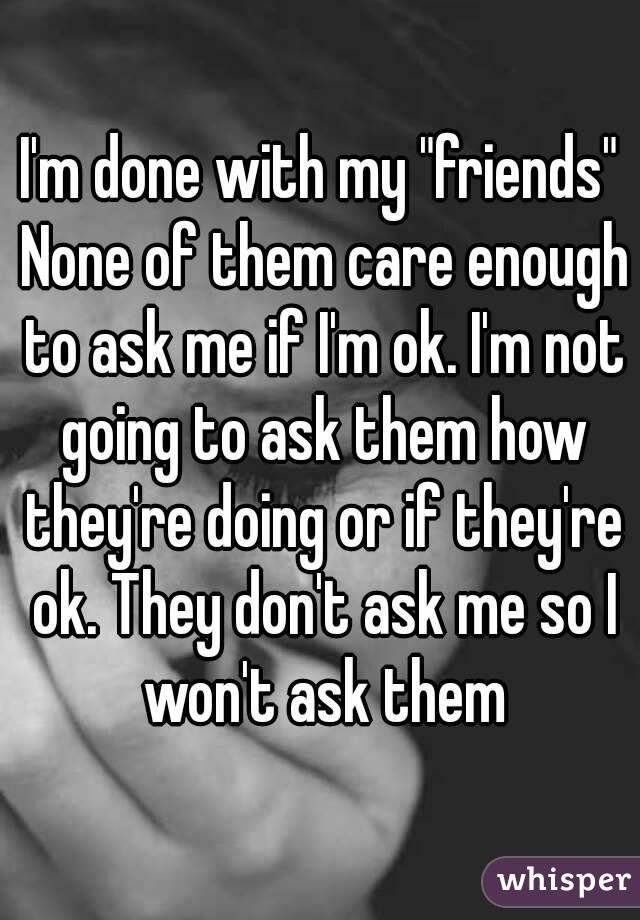 I'm done with my "friends" None of them care enough to ask me if I'm ok. I'm not going to ask them how they're doing or if they're ok. They don't ask me so I won't ask them