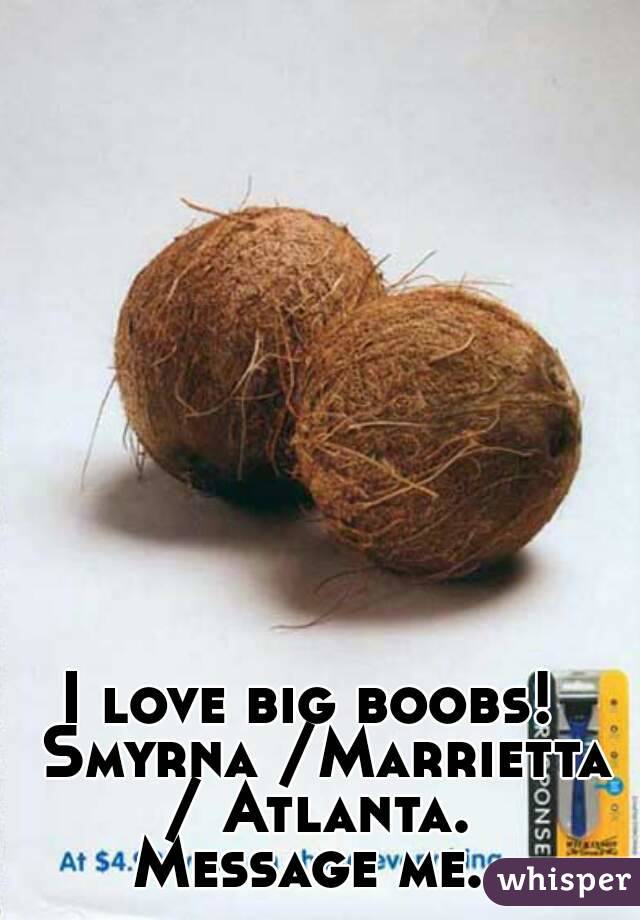 I love big boobs!  Smyrna /Marrietta / Atlanta. 
Message me. 
