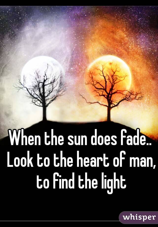 When the sun does fade.. Look to the heart of man, to find the light