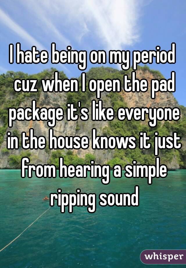 I hate being on my period cuz when I open the pad package it's like everyone in the house knows it just from hearing a simple ripping sound