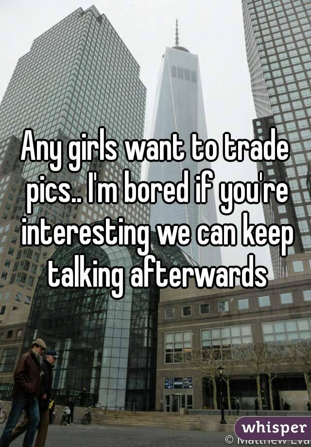 Any girls want to trade pics.. I'm bored if you're interesting we can keep talking afterwards