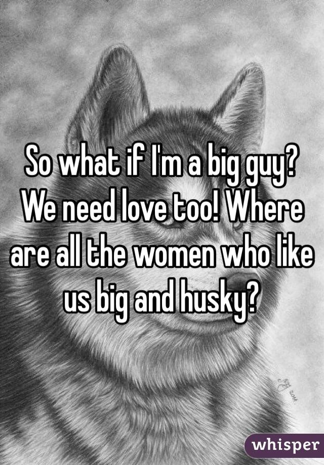 So what if I'm a big guy? We need love too! Where are all the women who like us big and husky?