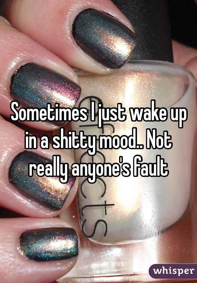 Sometimes I just wake up in a shitty mood.. Not really anyone's fault 