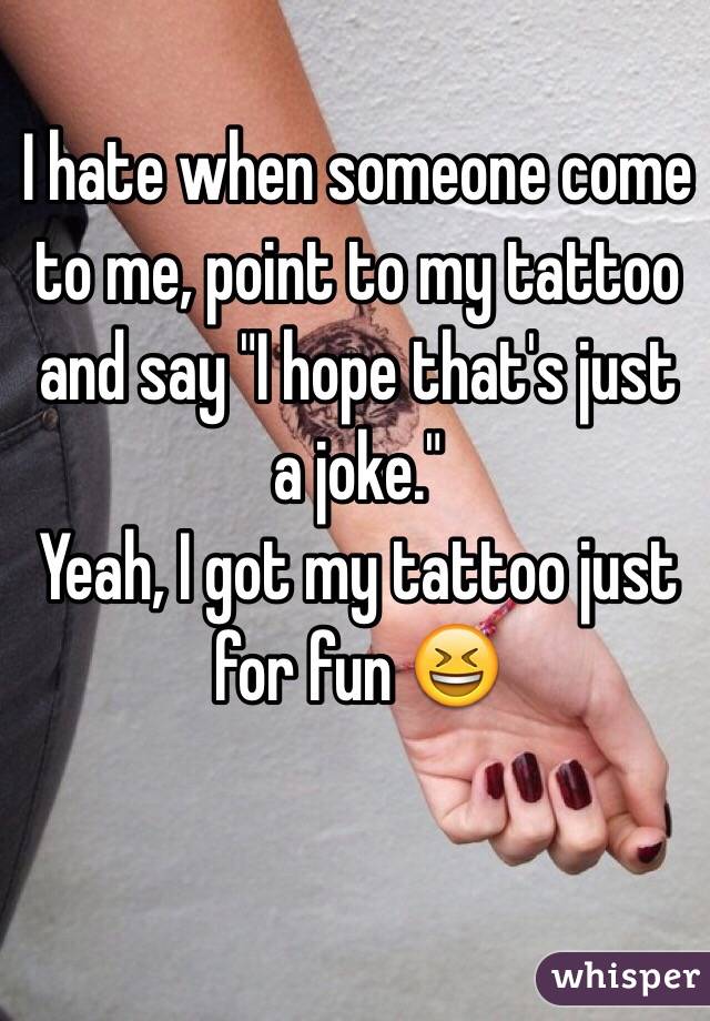 I hate when someone come to me, point to my tattoo and say "I hope that's just a joke."
Yeah, I got my tattoo just for fun 😆